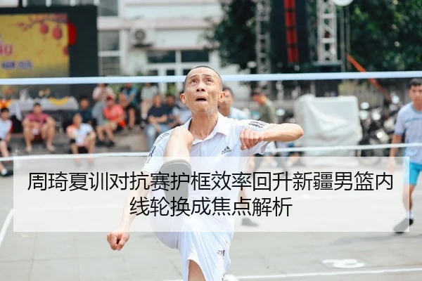 周琦夏训对抗赛护框效率回升新疆男篮内线轮换成焦点解析