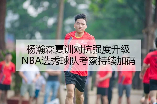 杨瀚森夏训对抗强度升级 NBA选秀球队考察持续加码